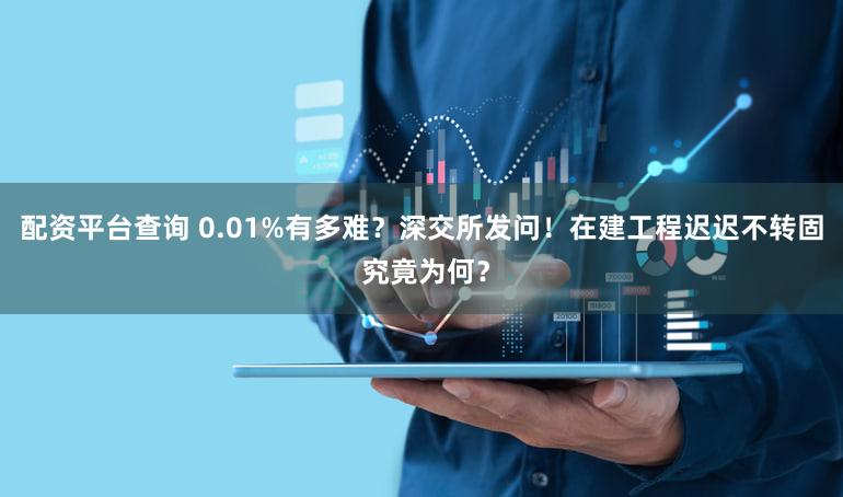 配资平台查询 0.01%有多难？深交所发问！在建工程迟迟不转固 究竟为何？
